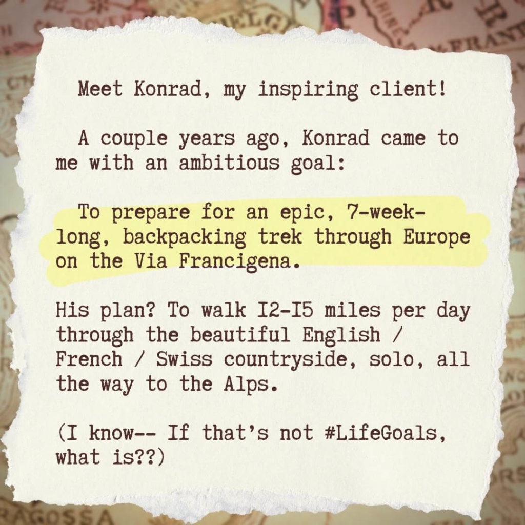 Meet Konrad, my inspiring client! A couple years ago, Konrad came to me with an ambitious goal: To prepare for an epic, 7-week-long, backpacking trek through Europe on the Via Francigena. His plan? To wait 12-15 miles per day through the beautiful English / French / Swiss countryside, solo, all the way to the Alps. (I know-- If that's not #LifeGoals, what is??)