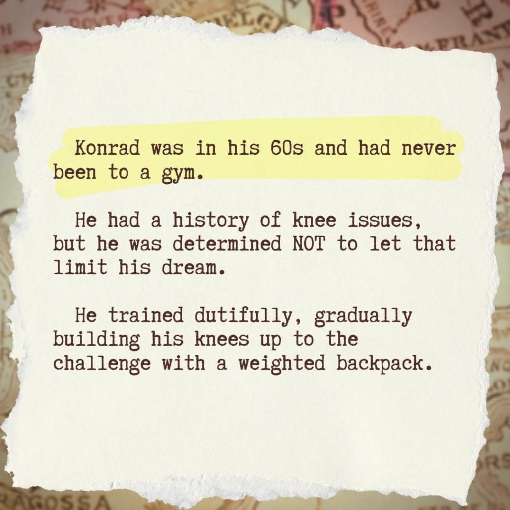 Konrad was in his 60s and had never been to a gym. He had a history of knee issues, but he was determined not to let that limit his dream. He trained dutifully, gradually building his knees up to the challenge with a weighted backpack.