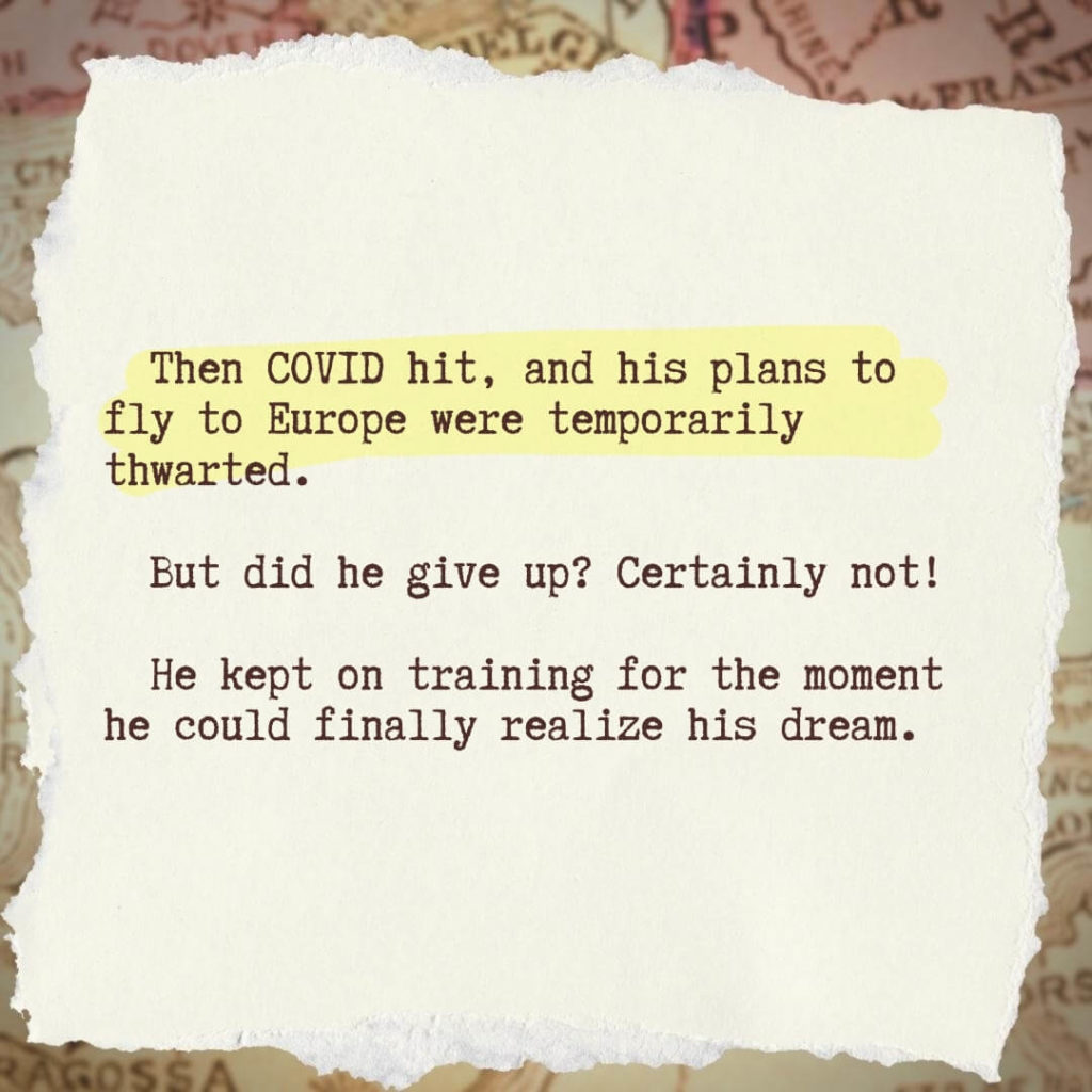 Then COVID hit, and his plans to fly to Europe were temporarily thwarted. But did he give up? Certainly not! He kept on training for the moment he could finally realize his dream.