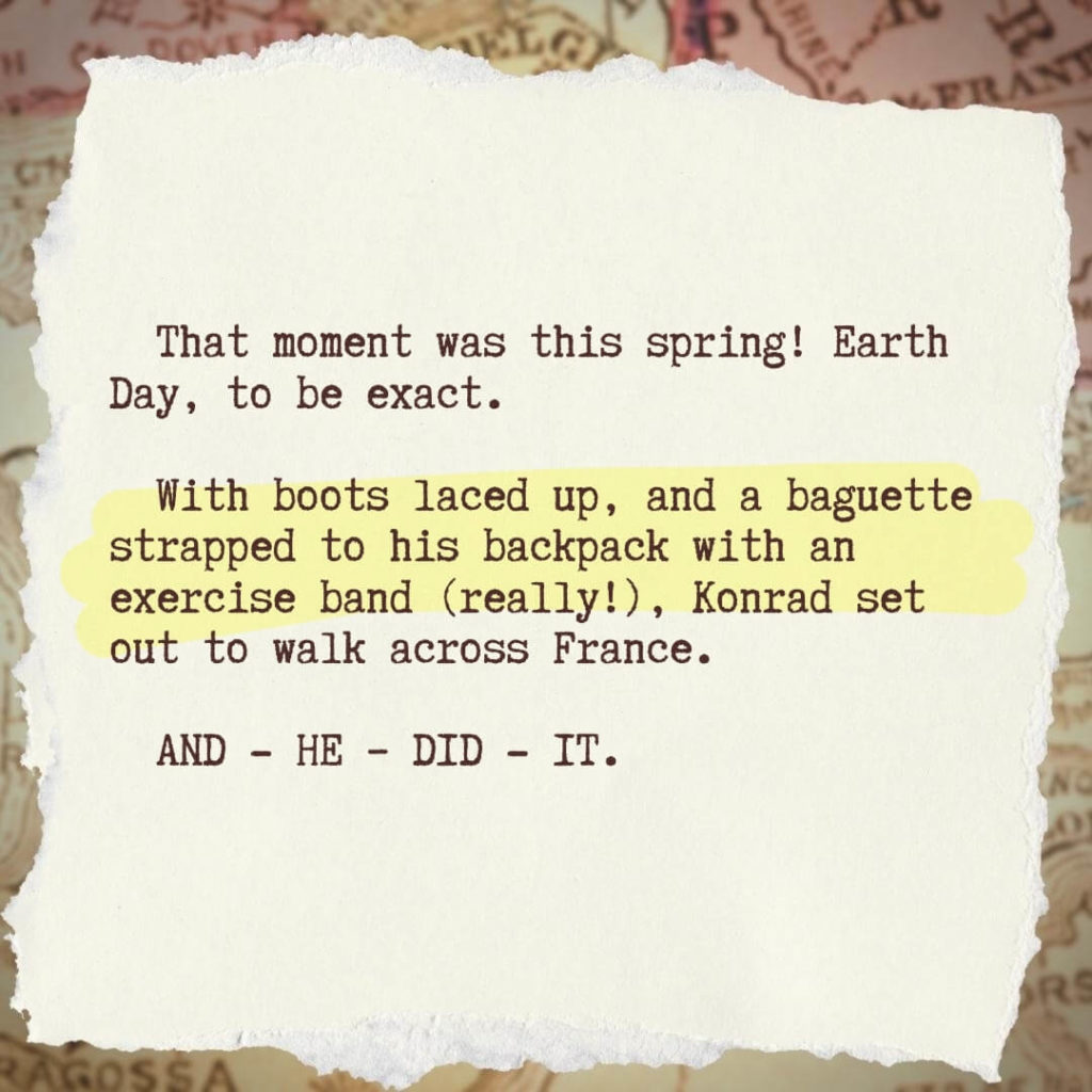 That moment was this spring! Earth Day, to be exact. With boots laced up, and a baguette strapped to his backpack with an exercise band (really!), Konrad set out to walk across France. AND HE DID IT.