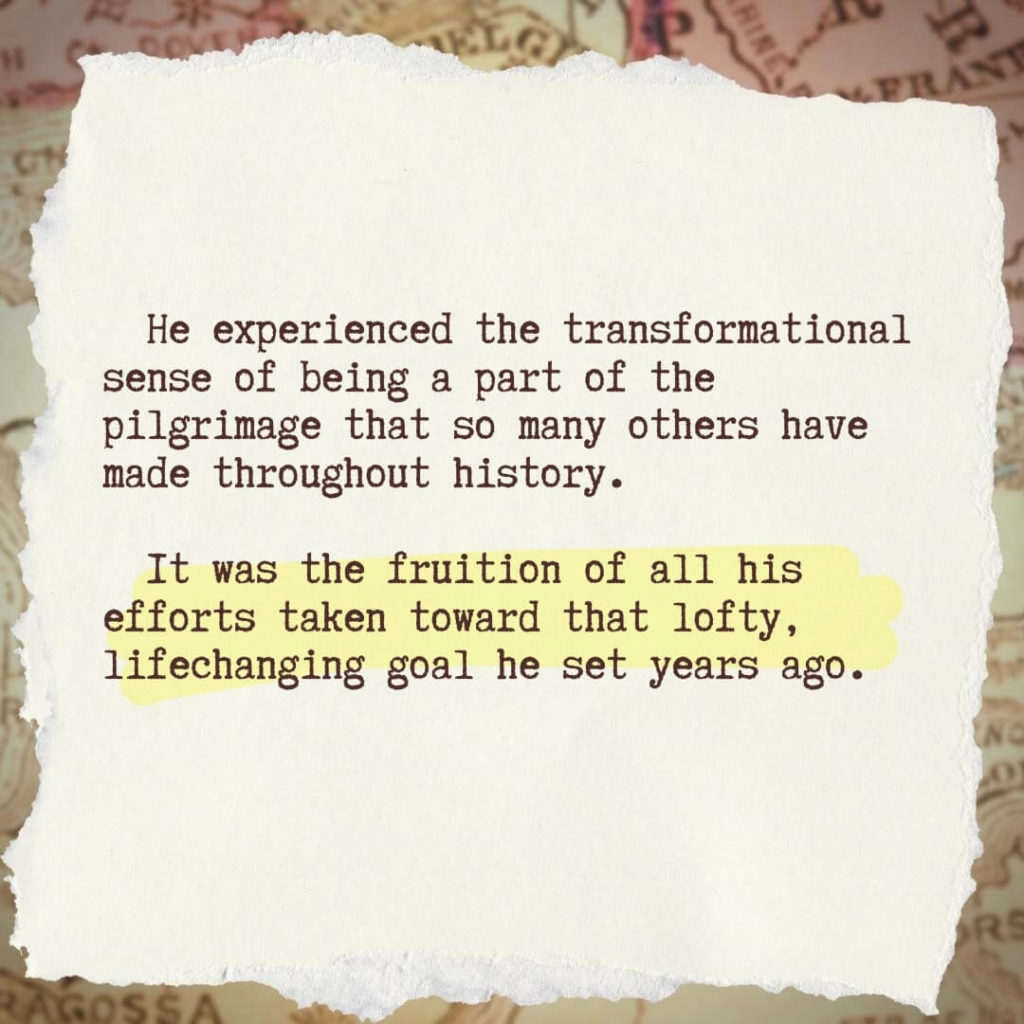 He experienced the transformational sense of being a part of the pilgrimage that so many others have made throughout history. It was the fruition of all his efforts taken toward that lofty, lifechanging goal he set years ago.