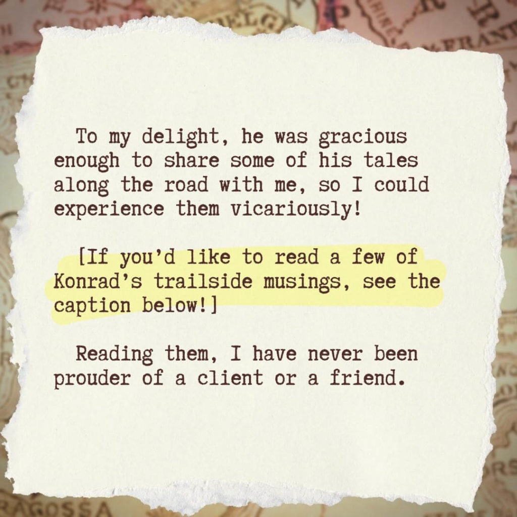 To my delight, he was gracious enough to share some of his tales along the road with me, so I could experience them vicariously!
[If you’d like to read a few of Konrad’s trailside musings, see the caption below!] Reading them, I have never been prouder of a client or a friend.