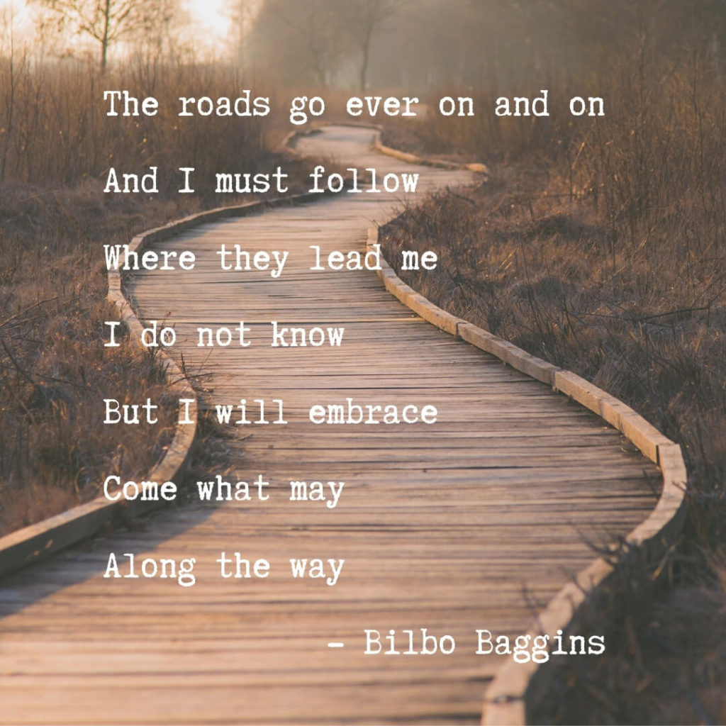 The roads go ever on and on, and I must follow, where they lead me, I do not know, but I will embrace, come what may, along the way. -Bilbo Baggins.