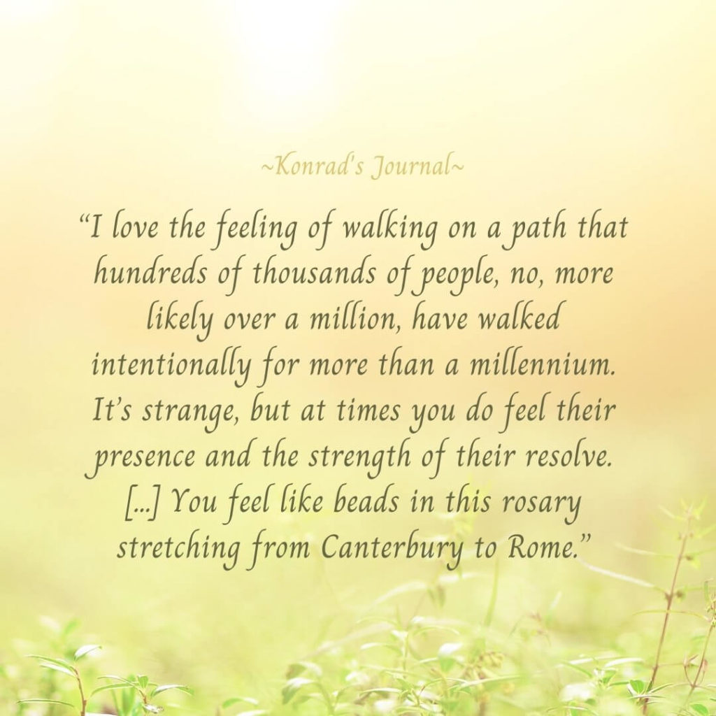 “I love the feeling of walking on a path that hundreds of thousands of people, no, more likely over a million, have walked intentionally for more than a millennium. It’s strange, but at times you do feel their presence and the strength of their resolve. […] You feel like beads in this rosary stretching from Canterbury to Rome.”