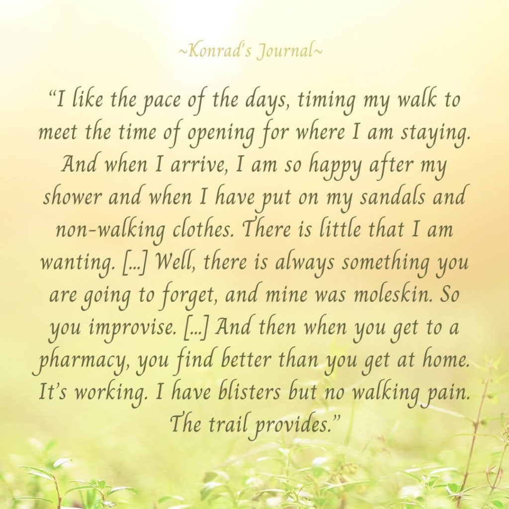 “I like the pace of the days, timing my walk to meet the time of opening for where I am staying. And when I arrive, I am so happy after my shower and when I have put on my sandals and non-walking clothes. There is little that I am wanting. […] Well, there is always something you are going to forget – and mine was moleskin. So you improvise. […] And then when you get to a pharmacy, you find better than you get at home. It’s working. I have blisters but no walking pain. The trail provides.”